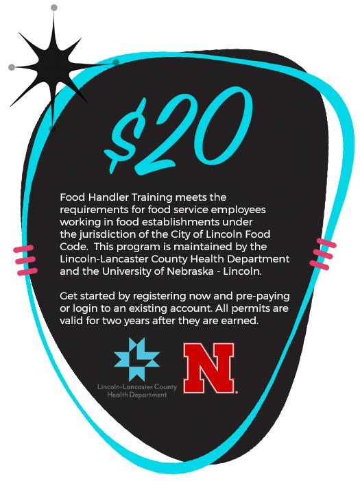 $20! Food Handler Training meets the requirements for food service employees working in food establishments under the jurisdiction of the City of Lincoln Food Code. This program is maintained by the Douglas County Health Department and the University of Nebraska-Lincoln. Get started by registering now and pre-paying or login to an existing account. All permits are valid for two years after they are earned.