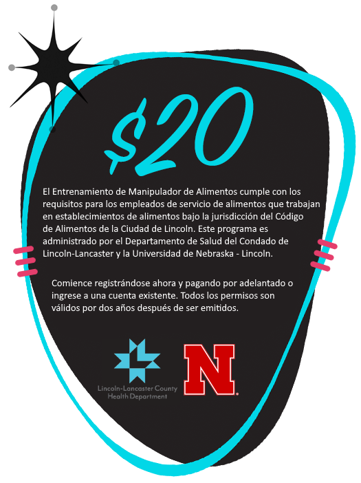¡$20! El Entrenamiento de Manipulador de Alimentos cumple con los requisitos para los empleados de servicio de alimentos que trabajan en establecimientos de alimentos bajo la jurisdicción del Código de Alimentos de la Ciudad de Lincoln. Este programa es mantenido por el Departamento de Salud del Condado de Douglas y la Universidad de Nebraska-Lincoln. Comience registrándose ahora y pagando por adelantado o inicie sesión en una cuenta existente. Todos los permisos son válidos por dos años después de ser obtenidos.